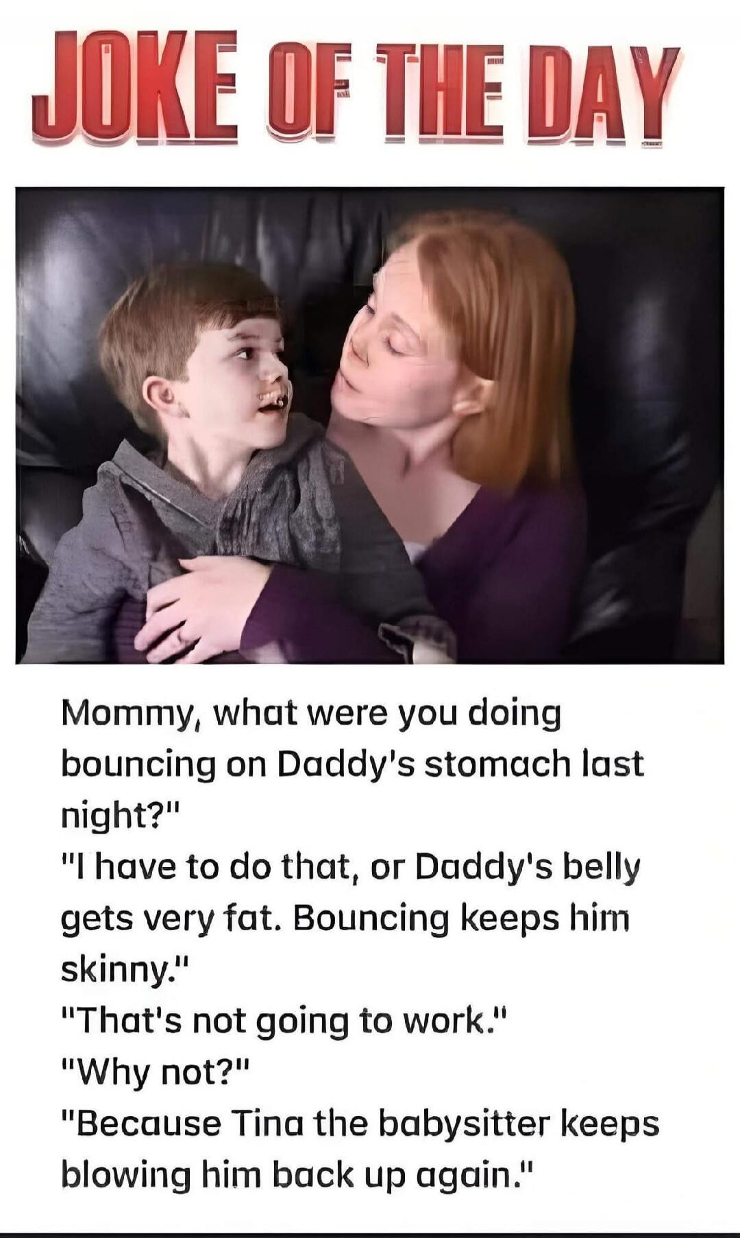 JOKE OF THE DAY. Mommy, what were you doing bouncing on Daddy's stomach last night? I have to do that, or Daddy's belly gets very fat. Bouncing keeps him skinny. That's not going to work. Why not? Because Tina the babysitter keeps blowing him back up again.