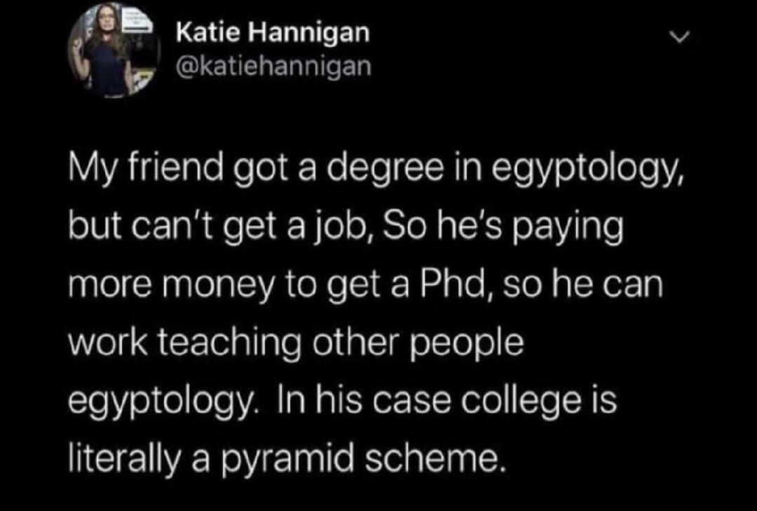 My friend got a degree in egyptology, but can't get a job, So he's paying more money to get a Phd, so he can work teaching other people egyptology. In his case college is literally a pyramid scheme.