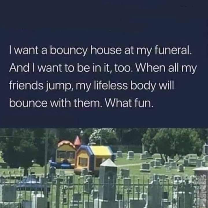want a bouncy house at my funeral And want to be in it too When all my friends jump my lifeless body will bounce with them What fun