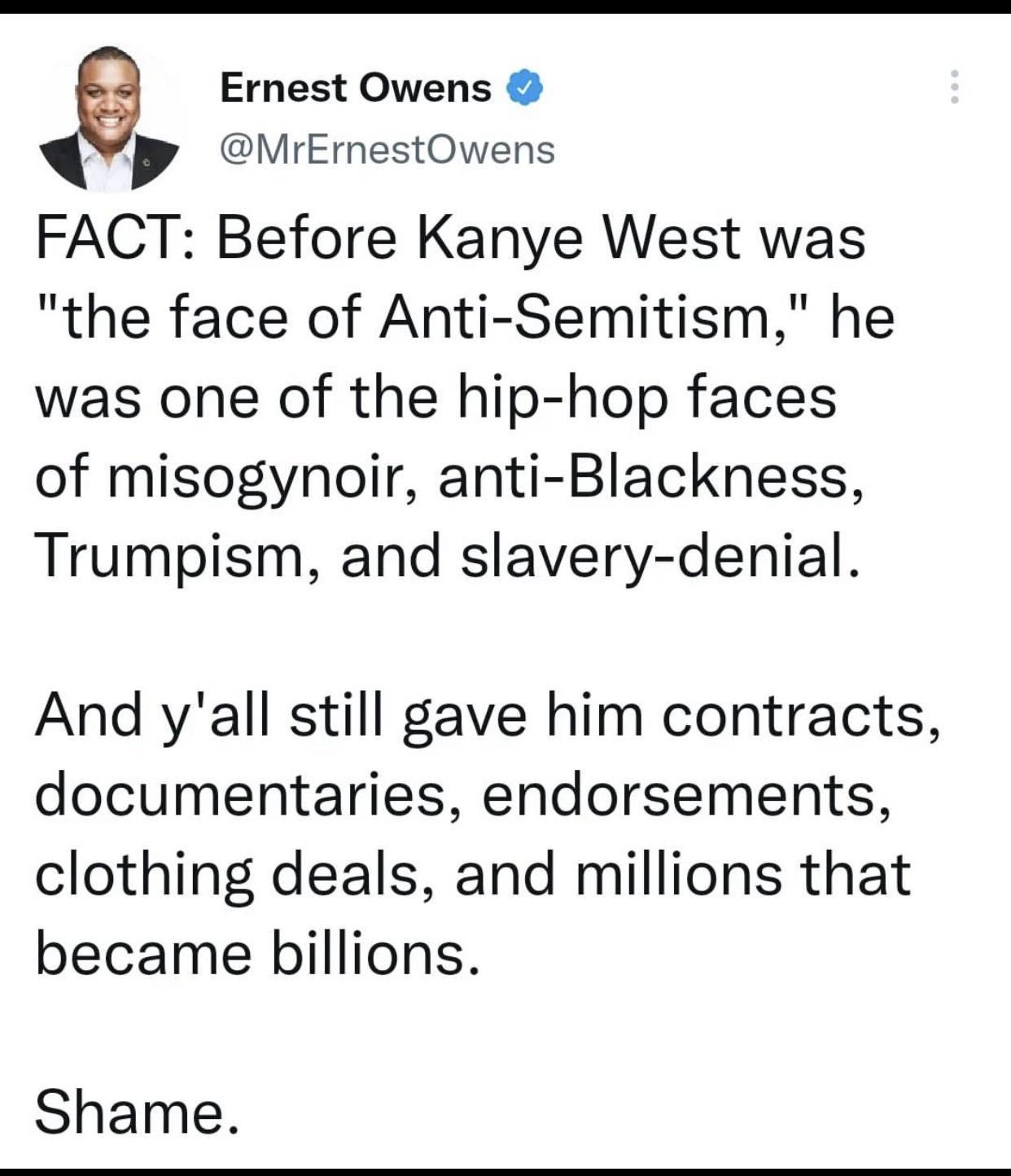 e Ernest Owens MrErestOwens FACT Before Kanye West was the face of Anti Semitism he was one of the hip hop faces of misogynoir anti Blackness Trumpism and slavery denial And yall still gave him contracts documentaries endorsements clothing deals and millions that became billions Shame