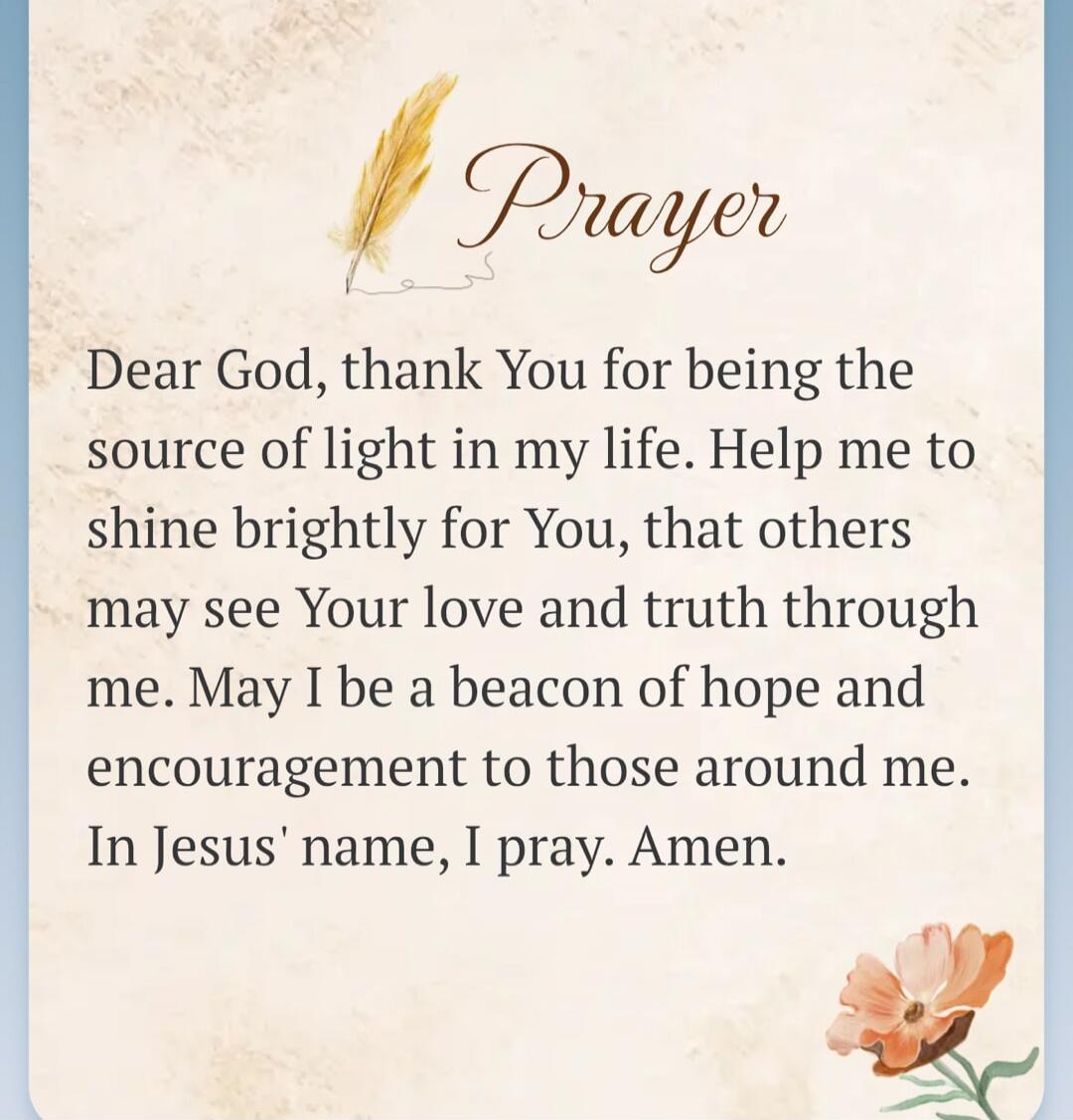 Prayer
Dear God, thank You for being the source of light in my life. Help me to shine brightly for You, that others may see Your love and truth through me. May I be a beacon of hope and encouragement to those around me. In Jesus' name, I pray. Amen.