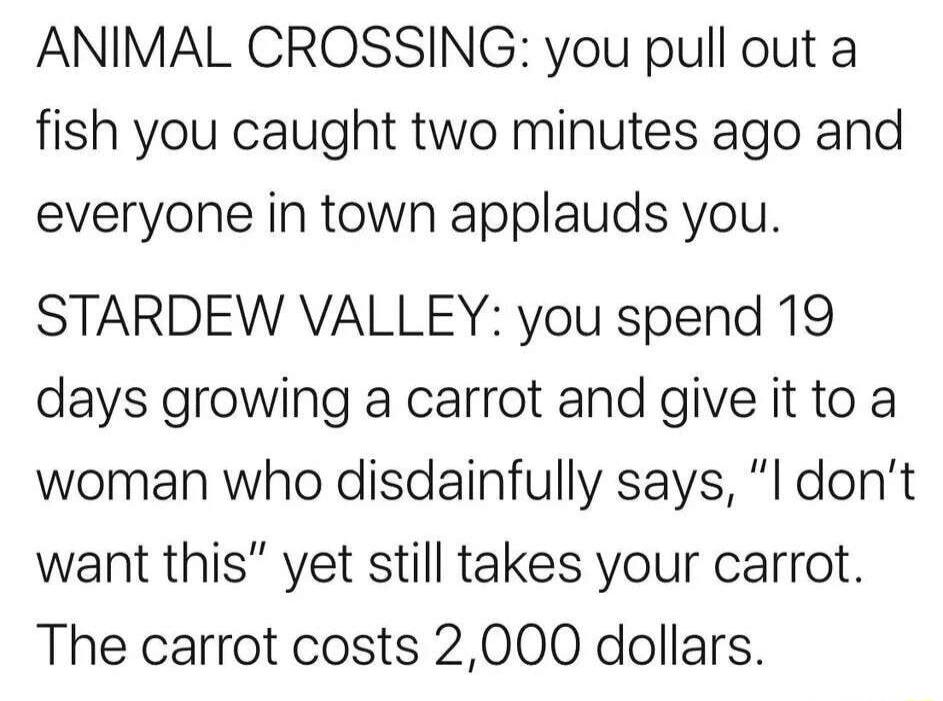 ANIMAL CROSSING you pull out a fish you caught two minutes ago and everyone in town applauds you STARDEW VALLEY you spend 19 days growing a carrot and give it to a woman who disdainfully says l dont want this yet still takes your carrot The carrot costs 2000 dollars