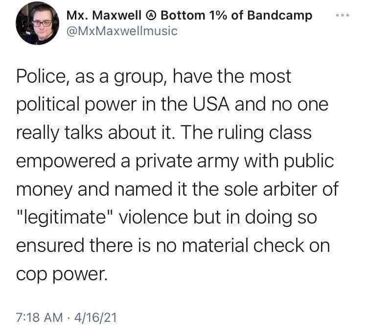 Mx Maxwell Bottom 1 of Bandcamp MxMaxwellmusic Police as a group have the most political power in the USA and no one really talks about it The ruling class empowered a private army with public money and named it the sole arbiter of legitimate violence but in doing so ensured there is no material check on Cop power 718 AM 41621