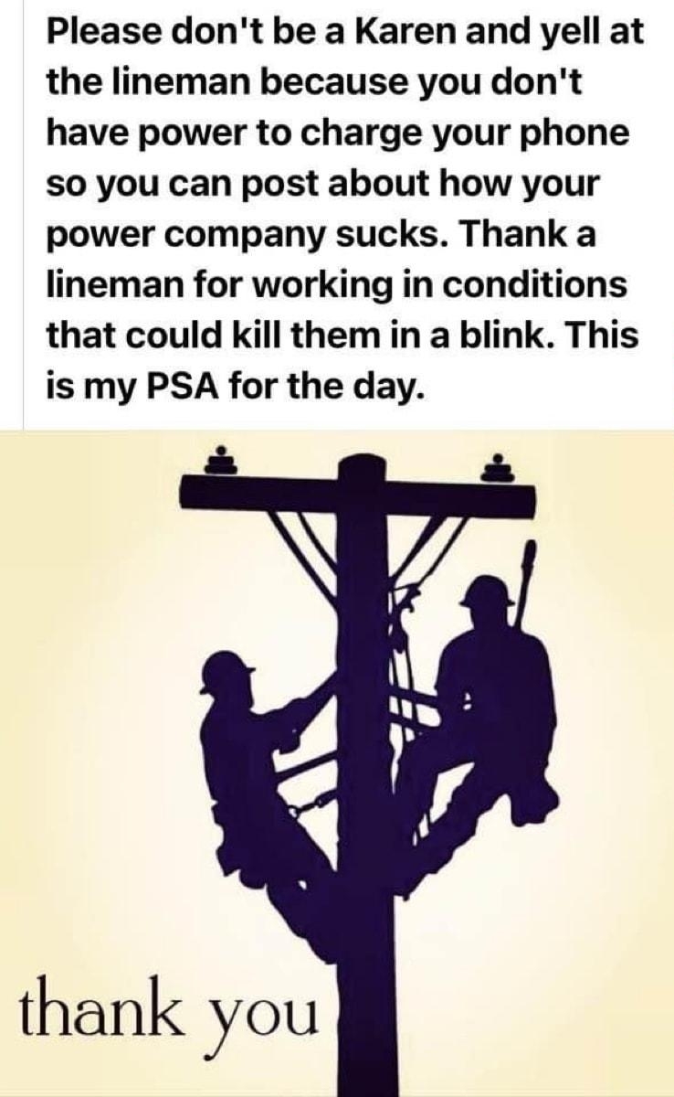 Please dont be a Karen and yell at the lineman because you dont have power to charge your phone S0 you can post about how your power company sucks Thank a lineman for working in conditions that could kill them in a blink This is my PSA for the day s thank you