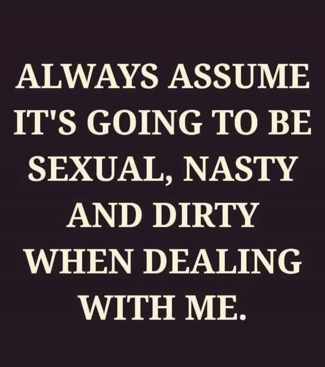 ALWAYS ASSUME IT'S GOING TO BE SEXUAL, NASTY AND DIRTY WHEN DEALING WITH ME.