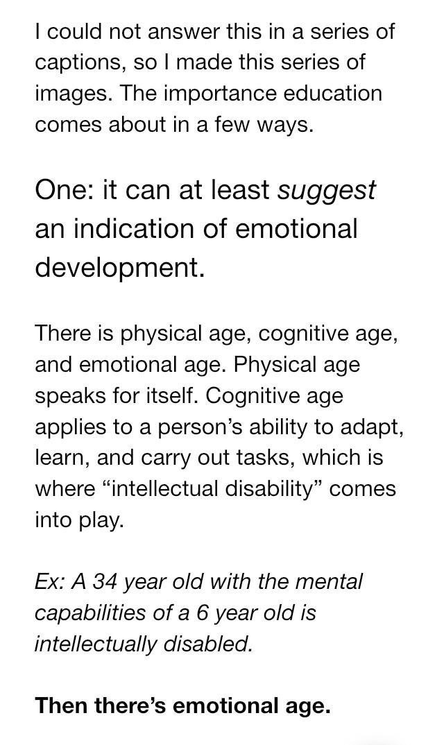 could not answer this in a series of captions so made this series of images The importance education comes about in a few ways One it can at least suggest an indication of emotional development There is physical age cognitive age and emotional age Physical age speaks for itself Cognitive age applies to a persons ability to adapt learn and carry out tasks which is where intellectual disability come