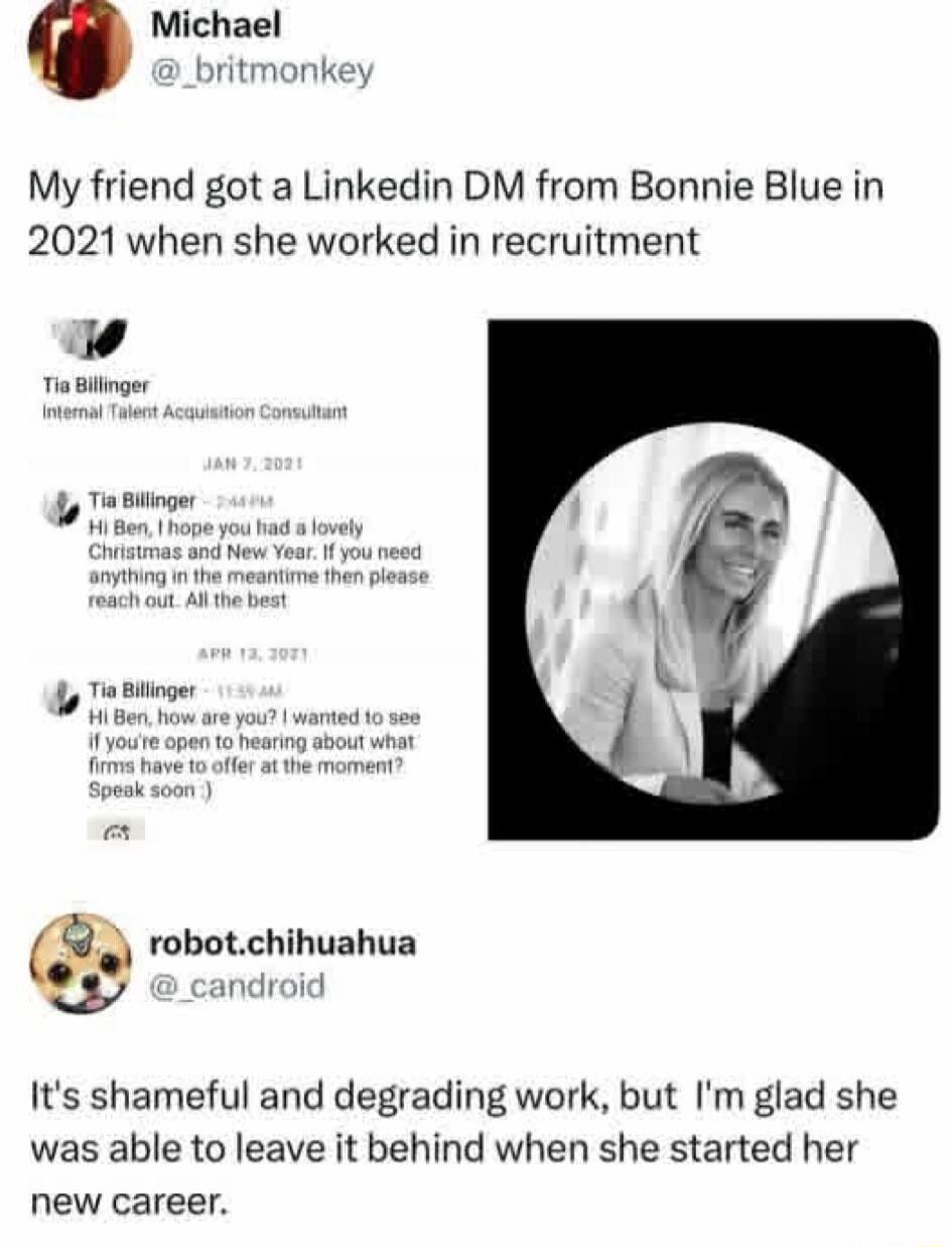 Michael @_britmonkey My friend got a LinkedIn DM from Bonnie Blue in 2021 when she worked in recruitment Tia Billinger Internal Talent Acquisition Consultant JAN 7, 2021 Tia Billinger 2:44 PM Hi Ben, I hope you had a lovely Christmas and New Year. If you need anything in the meantime then please reach out. All the best APR 13, 2021 Tia Billinger 11