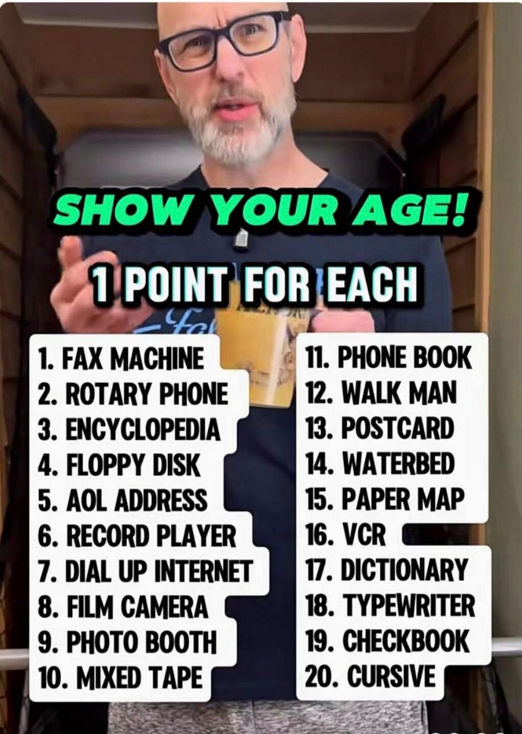 SHOW YOUR AGE! 1 POINT FOR EACH. 1. FAX MACHINE 2. ROTARY PHONE 3. ENCYCLOPEDIA 4. FLOPPY DISK 5. AOL ADDRESS 6. RECORD PLAYER 7. DIAL UP INTERNET 8. FILM CAMERA 9. PHOTO BOOTH 10. MIXED TAPE 11. PHONE BOOK 12. WALK MAN 13. POSTCARD 14. WATERBED 15. PAPER MAP 16. VCR 17. DICTIONARY 18. TYPEWRITER 19. CHECKBOOK 20. CURSIVE