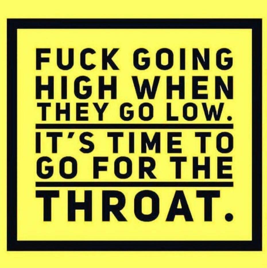 FUCK GOING HIGH WHEN THEY GO LOW. IT'S TIME TO GO FOR THE THROAT.