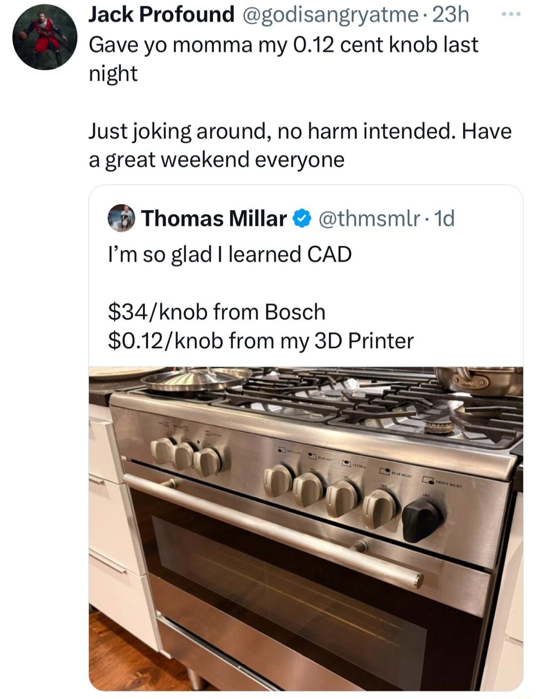 Jack Profound godisangryatme 23h Gave yo momma my 012 cent knob last night Just joking around no harm intended Have a great weekend everyone Thomas Millar thmsmlr 1d Im so glad learned CAD 34knob from Bosch 012knob from my 3D Printer
