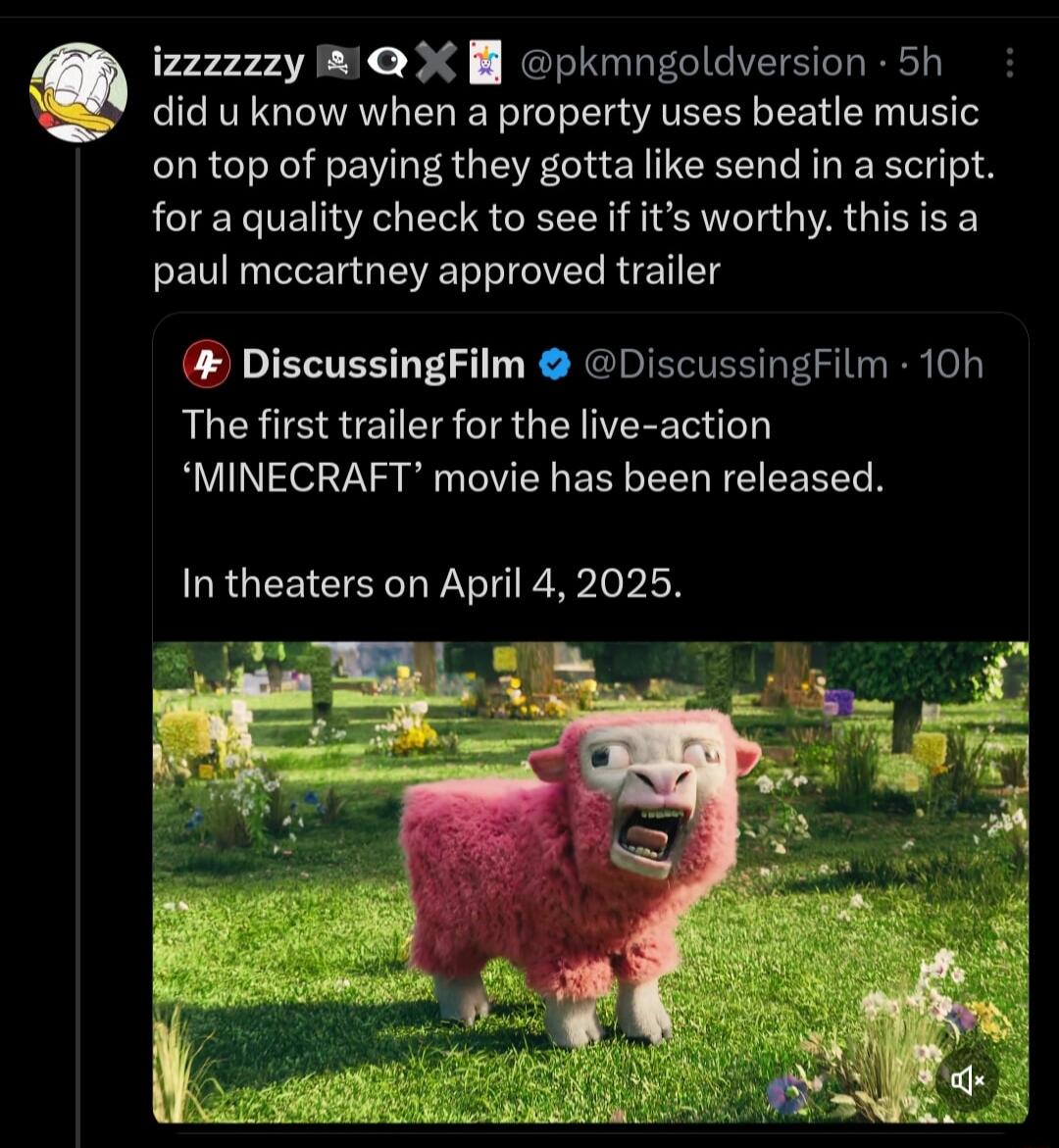 did u know when a property uses beatle music on top of paying they gotta like send in a script for a quality check to see if its worthy this is a paul mccartney approved trailer 9 izzzzzzy W B pkmngoldversion 5h DiscussingFilm DiscussingFilm 10h The first trailer for the live action MINECRAFT movie has been released In theaters on April 4 2025
