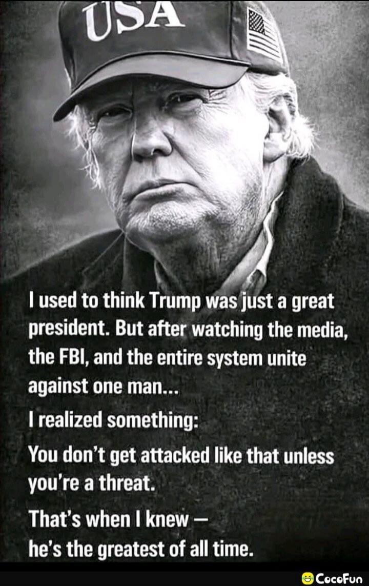 USA I used to think Trump was just a great president. But after watching the media, the FBI, and the entire system unite against one man... I realized something: You don't get attacked like that unless you're a threat. That's when I knew — he's the greatest of all time.