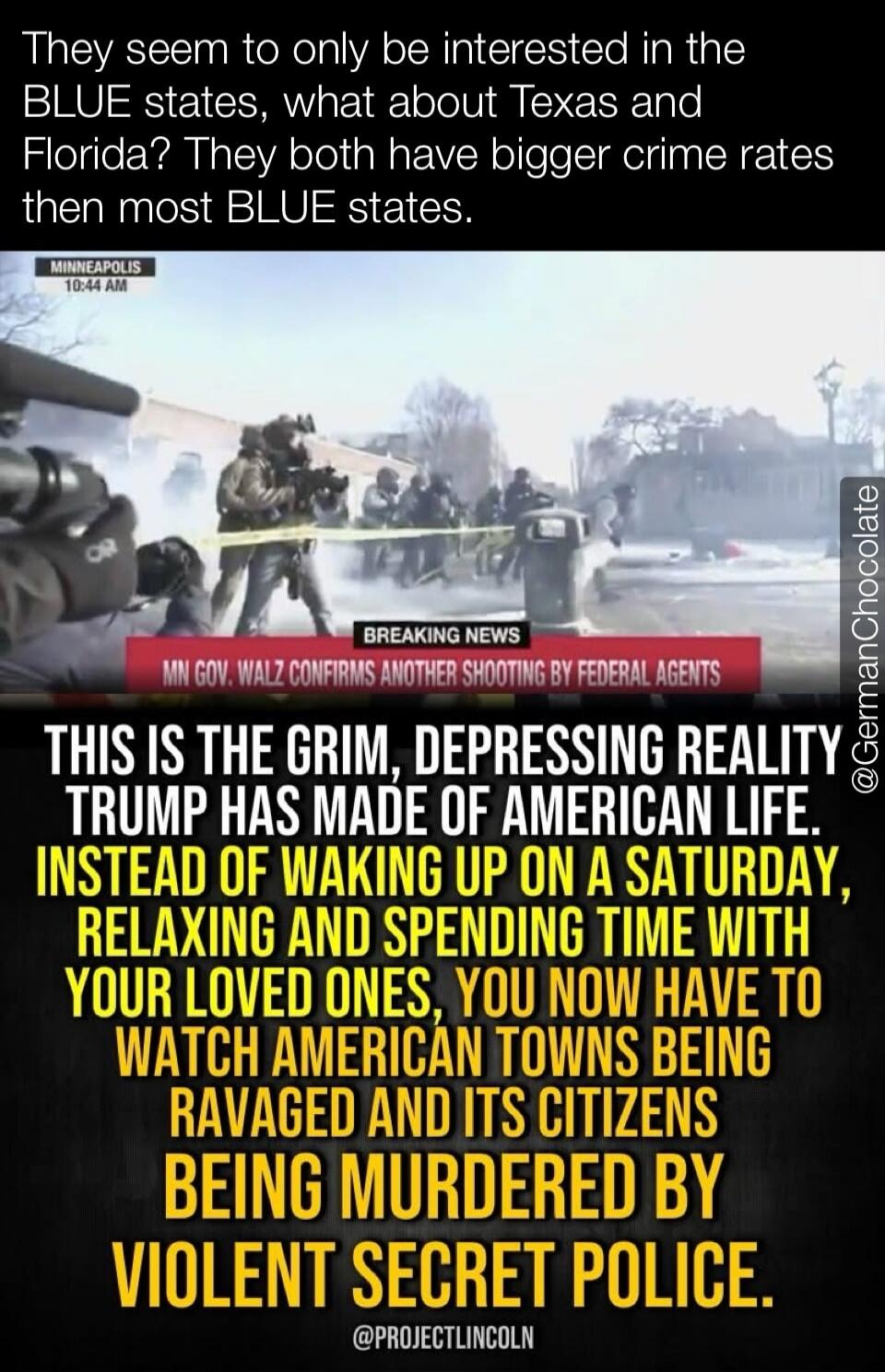 They seem to only be interested in the BLUE states, what about Texas and Florida? They both have bigger crime rates then most BLUE states. BREAKING NEWS MINNEAPOLIS 10:44 AM MN GOV. WALZ CONFIRMS ANOTHER SHOOTING BY FEDERAL AGENTS THIS IS THE GRIM, DEPRESSING REALITY TRUMP HAS MADE OF AMERICAN LIFE. INSTEAD OF WAKING UP ON A SATURDAY, RELAXING AND 