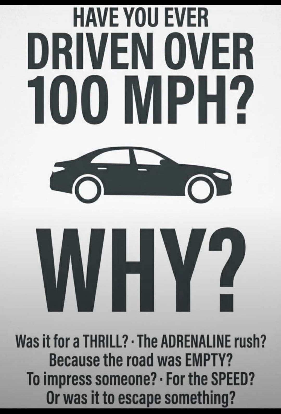 HAVE YOU EVER DRIVEN OVER 100 MPH? WHY? Was it for a THRILL? The ADRENALINE rush? Because the road was EMPTY? To impress someone? For the SPEED? Or was it to escape something?