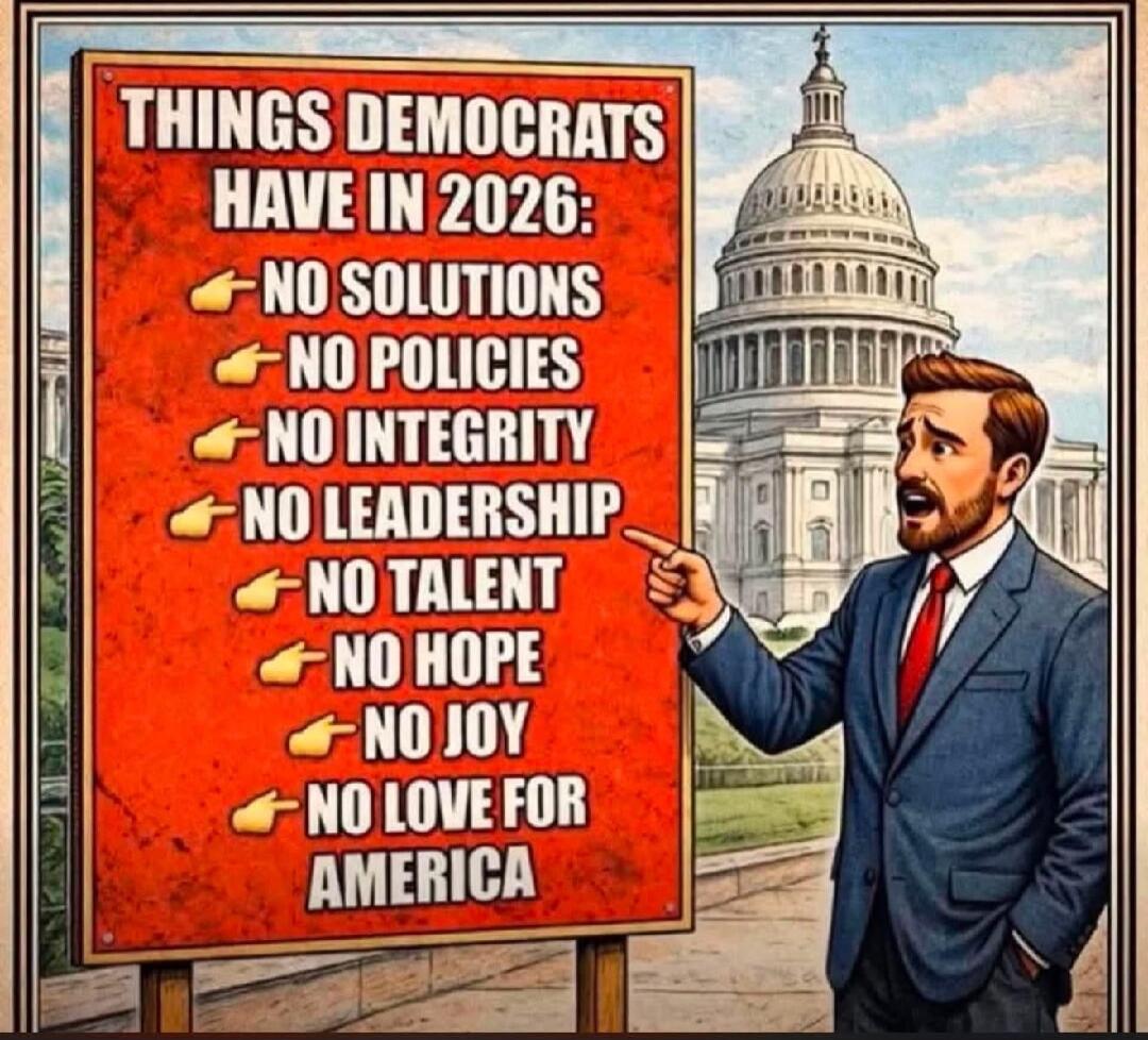THINGS DEMOCRATS HAVE IN 2026: NO SOLUTIONS, NO POLICIES, NO INTEGRITY, NO LEADERSHIP, NO TALENT, NO HOPE, NO JOY, NO LOVE FOR AMERICA