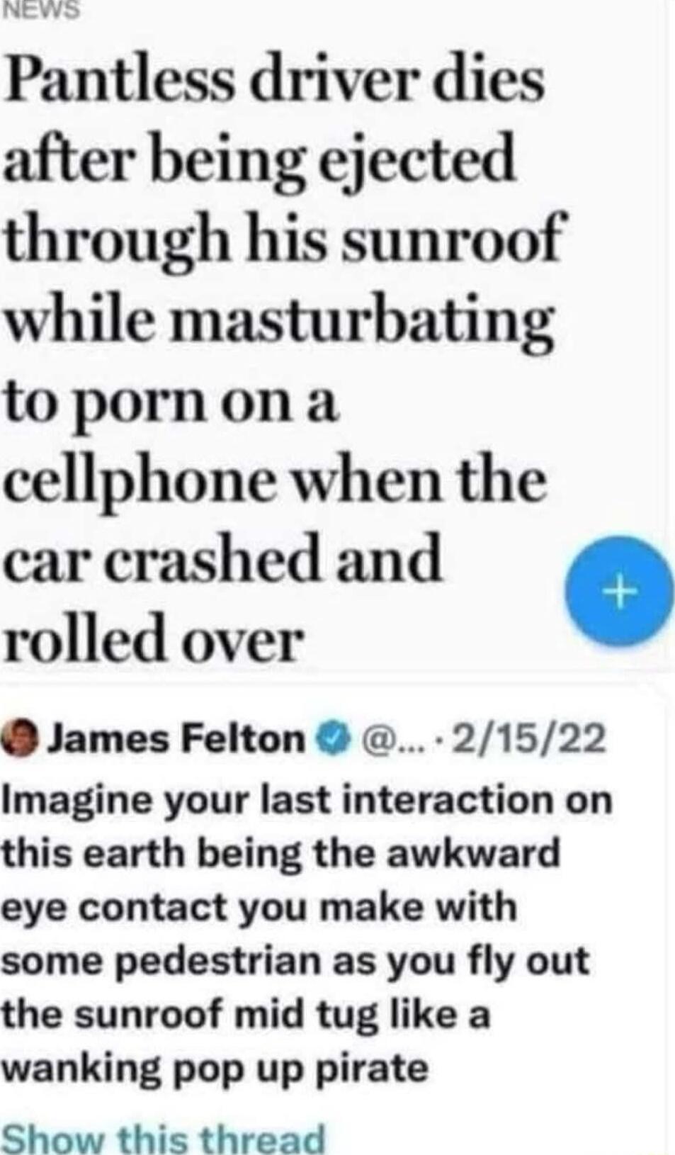 Pantless driver dies after being ejected through his sunroof while masturbating topornona cellphone when the car crashed and rolled over James Felton 21522 Imagine your last interaction on this earth being the awkward eye contact you make with some pedestrian as you fly out the sunroof mid tug like a wanking pop up pirate Show this thread