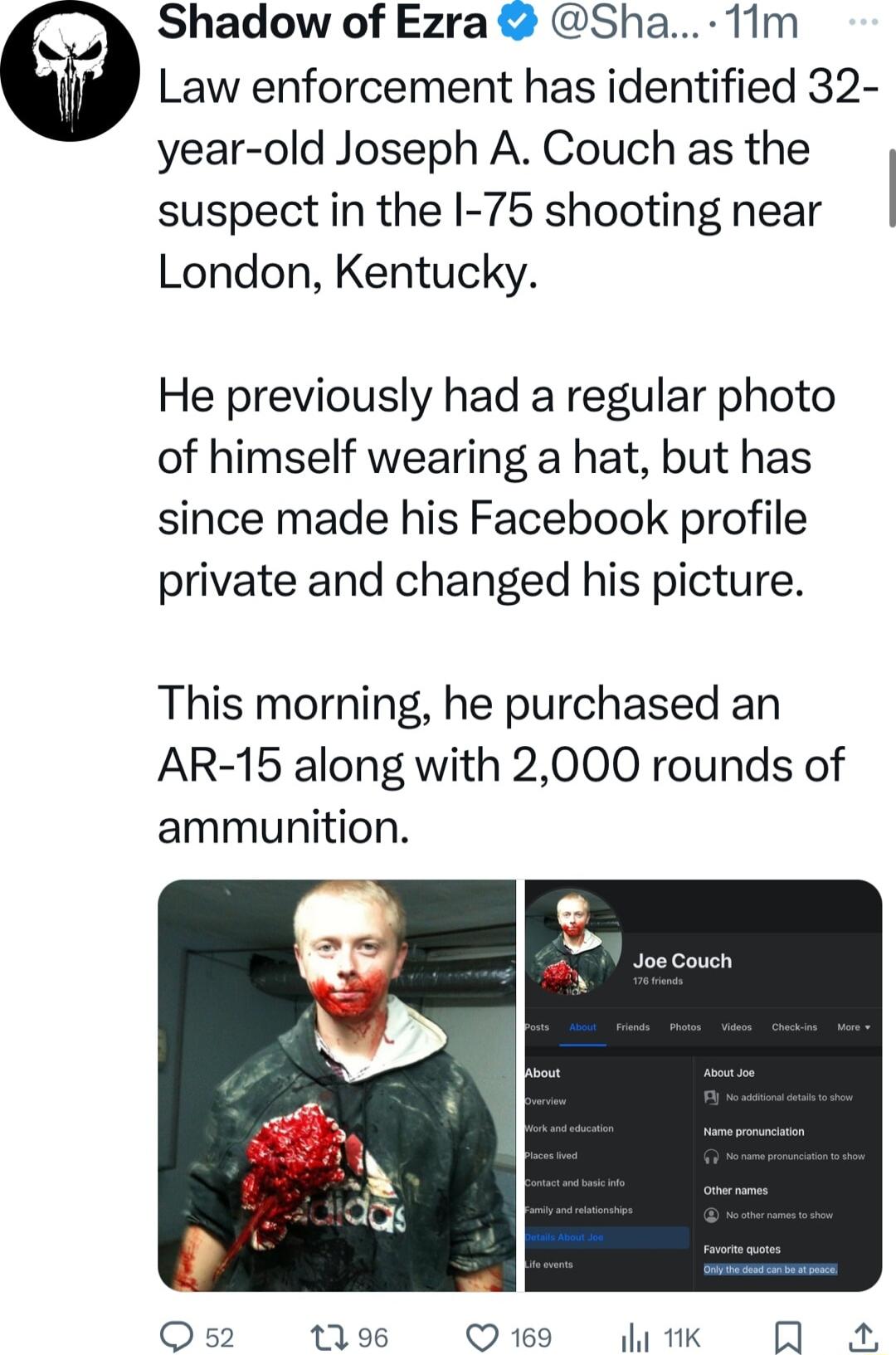 Shadow of Ezra Sha 11m Law enforcement has identified 32 year old Joseph A Couch as the suspect in the I 75 shooting near London Kentucky He previously had a regular photo of himself wearing a hat but has since made his Facebook profile private and changed his picture This morning he purchased an AR 15 along with 2000 rounds of ammunition