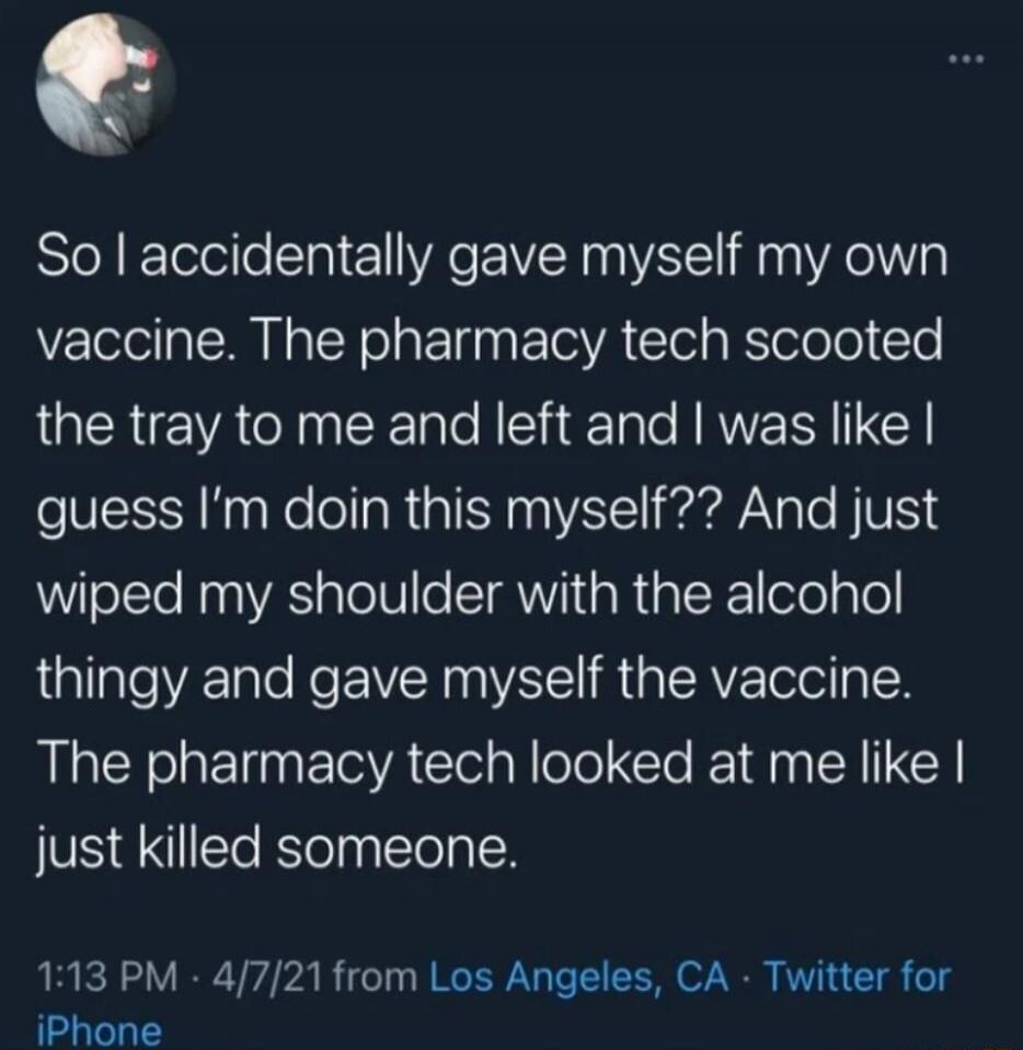 So I accidentally gave myself my own vaccine. The pharmacy tech scooted the tray to me and left and I was like I guess I’m doin this myself?? And just wiped my shoulder with the alcohol thingy and gave myself the vaccine. The pharmacy tech looked at me like I just killed someone.