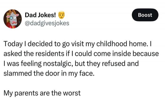 Today I decided to go visit my childhood home. I asked the residents if I could come inside because I was feeling nostalgic, but they refused and slammed the door in my face. My parents are the worst