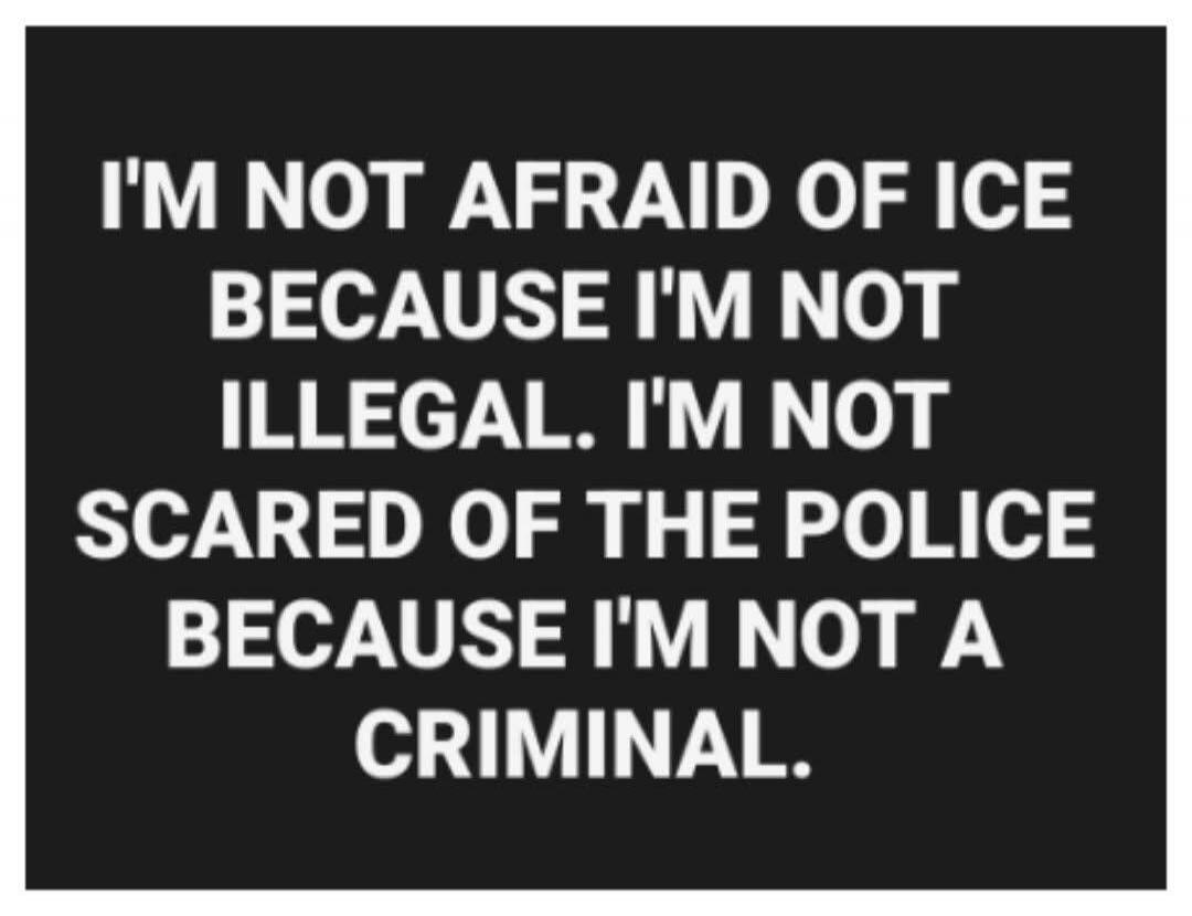 I'M NOT AFRAID OF ICE BECAUSE I'M NOT ILLEGAL. I'M NOT SCARED OF THE POLICE BECAUSE I'M NOT A CRIMINAL.