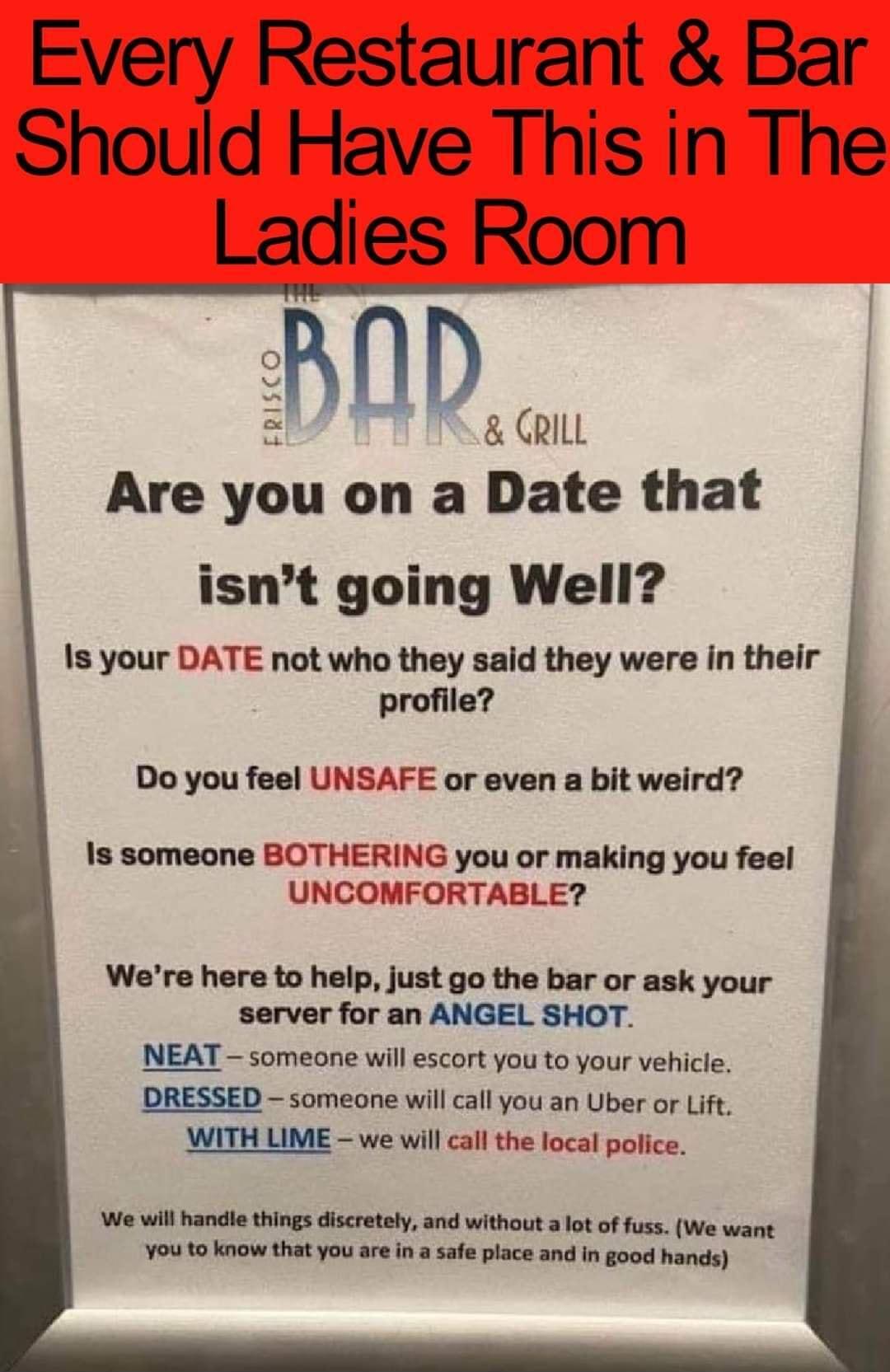 Every Restaurant Bar Should Have This in The Ladies Room D CRILL Are you on a Date that isnt going Well Is your DATE not who they said they were in their profile Do you feel UNSAFE or even a bit weird Is someone BOTHERING you or making you feel UNCOMFORTABLE Were here to help just go the bar or ask your server for an ANGEL SHOT NEAT someone will escort you to your vehicle DRESSED someone will call