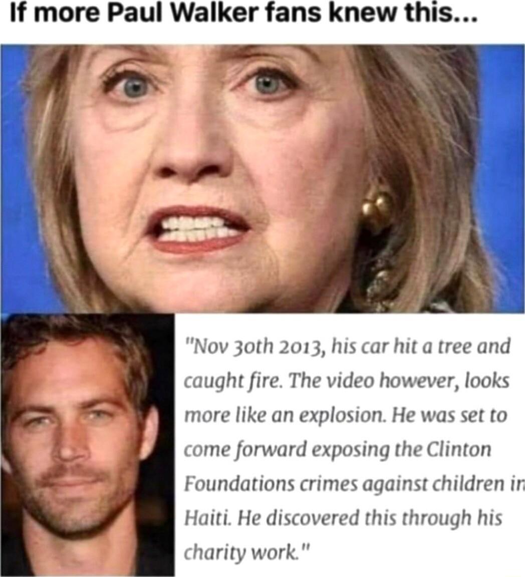 If more Paul Walker fans knew this Nov 30th 2013 his car hit a tree and caught fire The video however looks more like an explosion He was set to come forward exposing the Clinton Foundations crimes against children ir Haiti He discovered this through his charity work