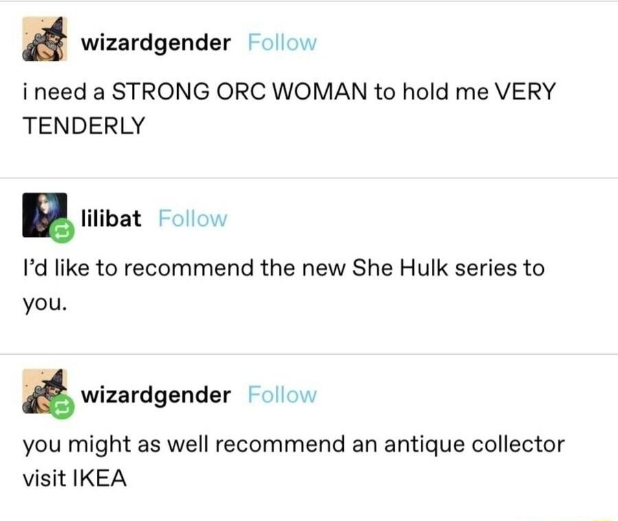 wizardgender 0 ineed a STRONG ORC WOMAN to hold me VERY TENDERLY u lilibat 0w Id like to recommend the new She Hulk series to you wilardgender Foll you might as well recommend an antique collector visit IKEA