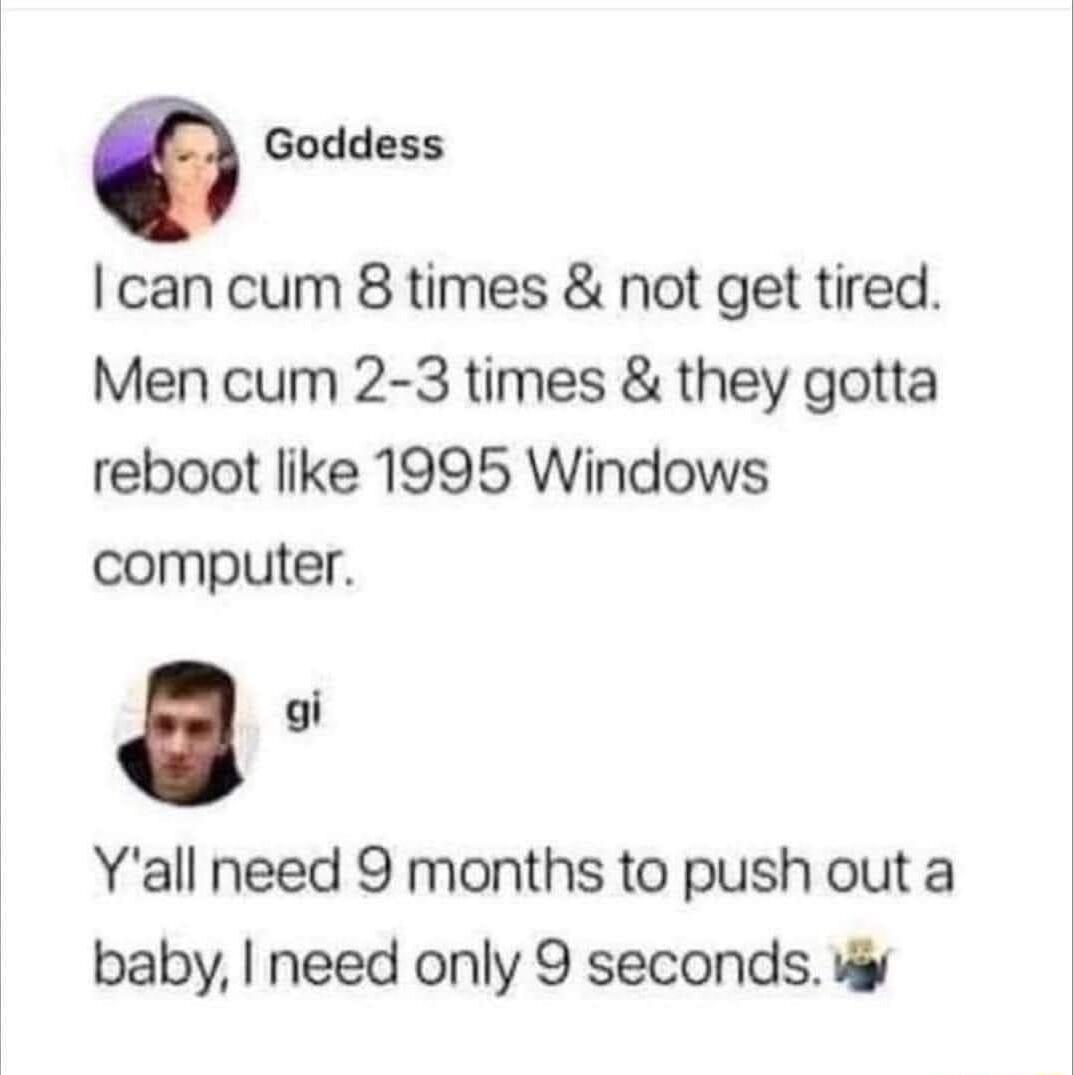0 Goddess can cum 8 times not get tired Men cum 2 3 times they gotta reboot like 1995 Windows computer Yall need 9 months to push out a baby need only 9 seconds v