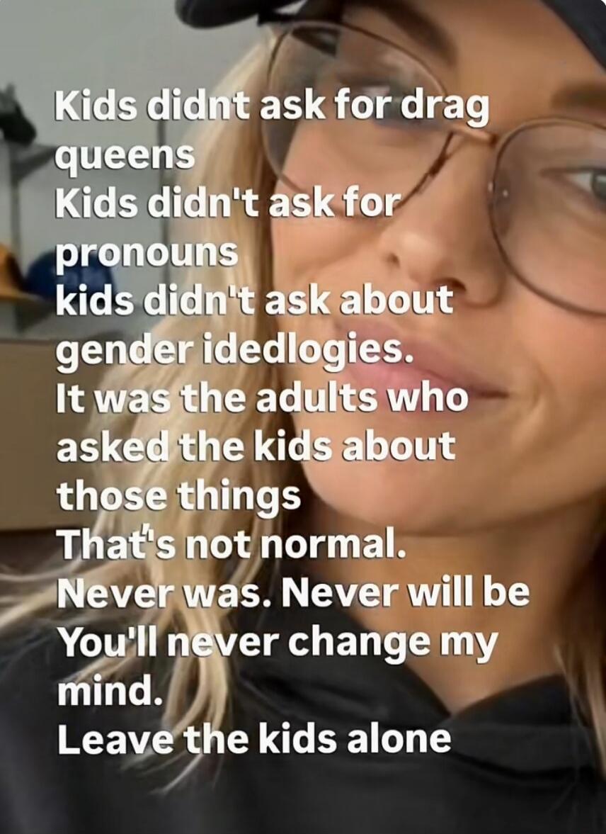 Kids didn't ask for drag queens
Kids didn't ask for pronouns
Kids didn't ask about gender ideologies.
It was the adults who asked the kids about those things.
That's not normal.
Never was. Never will be.
You'll never change my mind.
Leave the kids alone.