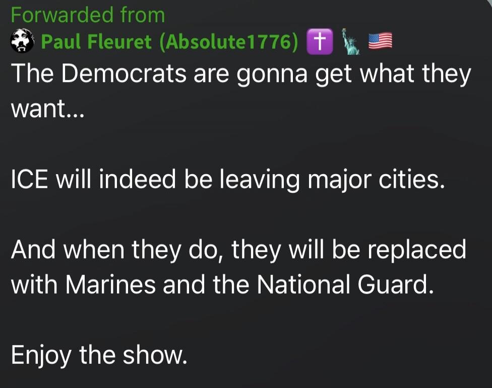 The Democrats are gonna get what they want... ICE will indeed be leaving major cities. And when they do, they will be replaced with Marines and the National Guard. Enjoy the show.
