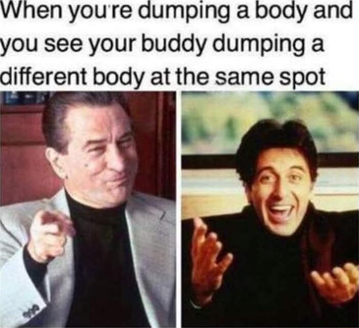 wWhen youre dumping a body and you see your buddy dumping a different body at the same spot e N