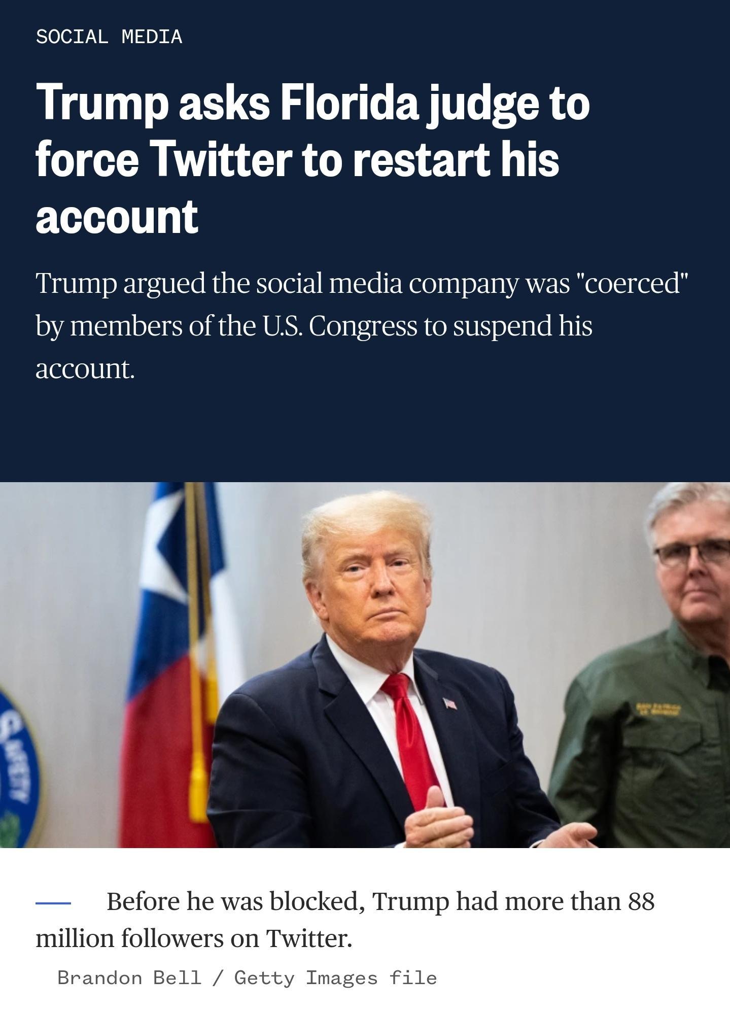 S003 Y I DX WY Trump asks Florida judge to force Twitter to restart his account Trump argued the social media company was coerced by members of the US Congress to suspend his account Before he was blocked Trump had more than 88 million followers on Twitter Brandon Bell Getty Images file