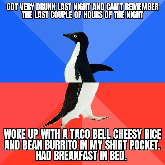 GOTVERYDRUNKLASTNIGHTANDGANiTREMEMBER THELASTCOUPLEOFHOURSOF THENIGHT L WOKE UP WITHINTACOBELLCHEESYRICE ANDIBEANIBURRITOINMYSHIRTPOCKET HADBREAKFASTINBED