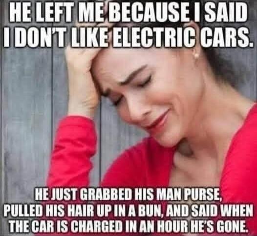 HE LEFT ME BECAUSE I SAID I DON'T LIKE ELECTRIC CARS. HE JUST GRABBED HIS MAN PURSE, PULLED HIS HAIR UP IN A BUN, AND SAID WHEN THE CAR IS CHARGED IN AN HOUR HE'S GONE.