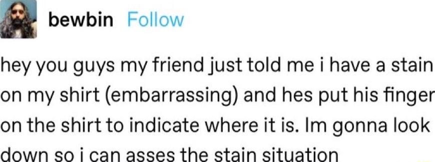 n bewbin Follow hey you guys my friend just told me i have a stain on my shirt embarrassing and hes put his finger on the shirt to indicate where it is Im gonna look down so i can asses the stain situation