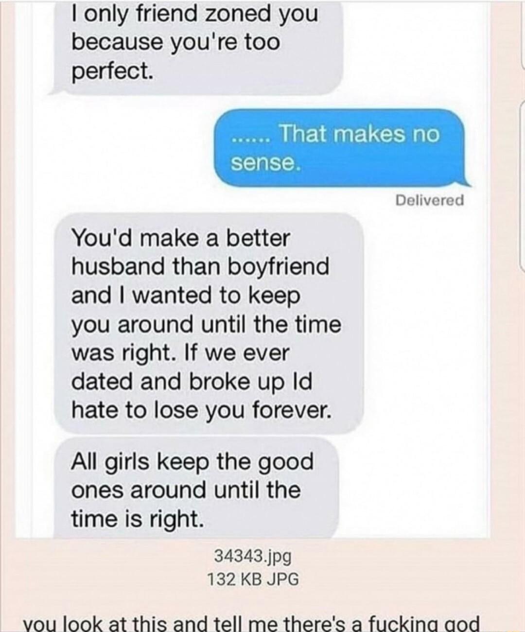 only friend zoned you because youre too perfect sense Delivered Youd make a better husband than boyfriend and wanted to keep you around until the time was right If we ever dated and broke up Id hate to lose you forever All girls keep the good ones around until the time is right 34343 jpg 132KB JPG vou look at this and tell me theres a fuckina aod