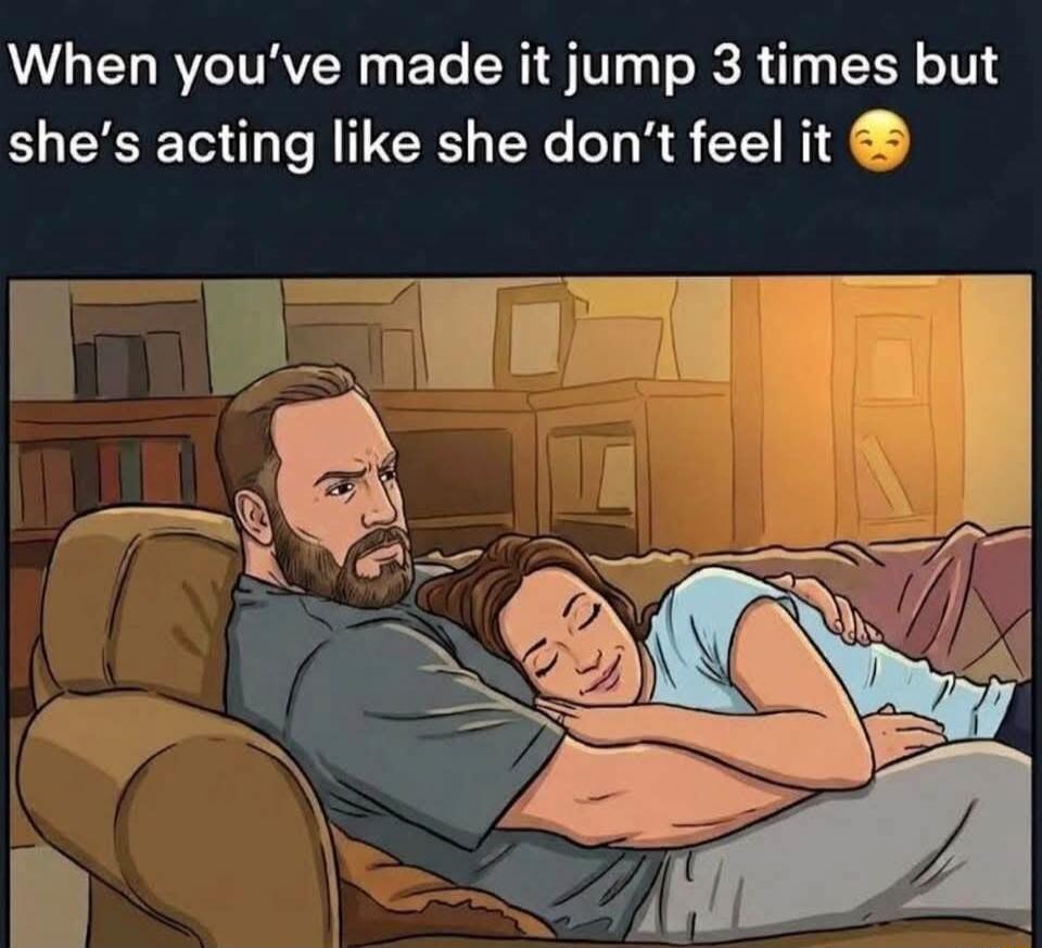 When you've made it jump 3 times but she's acting like she don't feel it