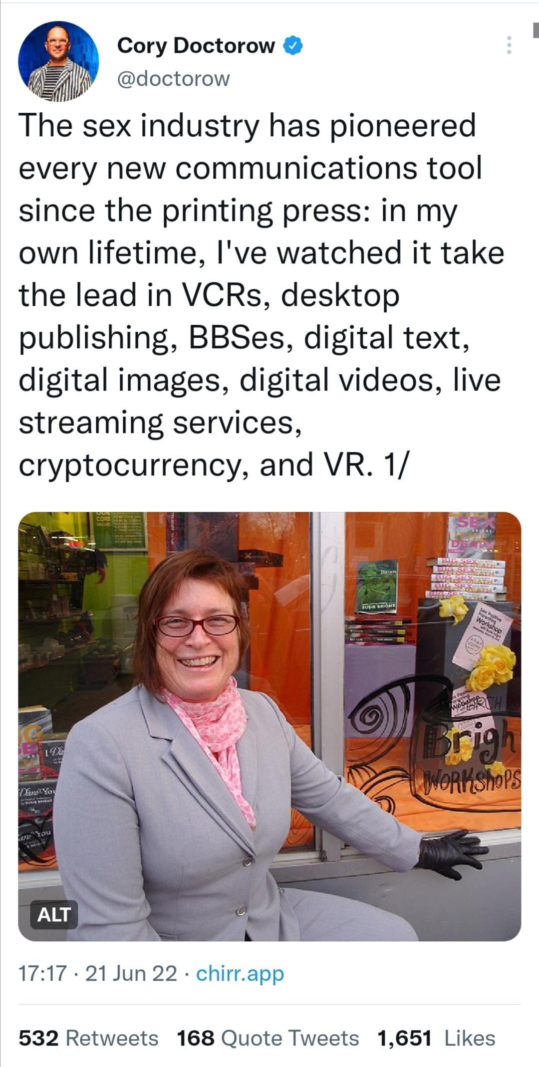 Cory Doctorow Y doctorow The sex industry has pioneered every new communications tool since the printing press in my own lifetime Ive watched it take the lead in VCRs desktop publishing BBSes digital text digital images digital videos live streaming services cryptocurrency and VR 1 1717 21Jun22 app 532 Retweets 168 Quote Tweets 1651 Likes