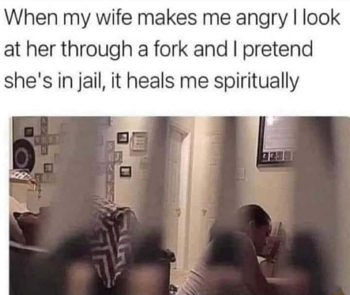 When my wife makes me angry look at her through a fork and pretend shes in jail it heals me spiritually