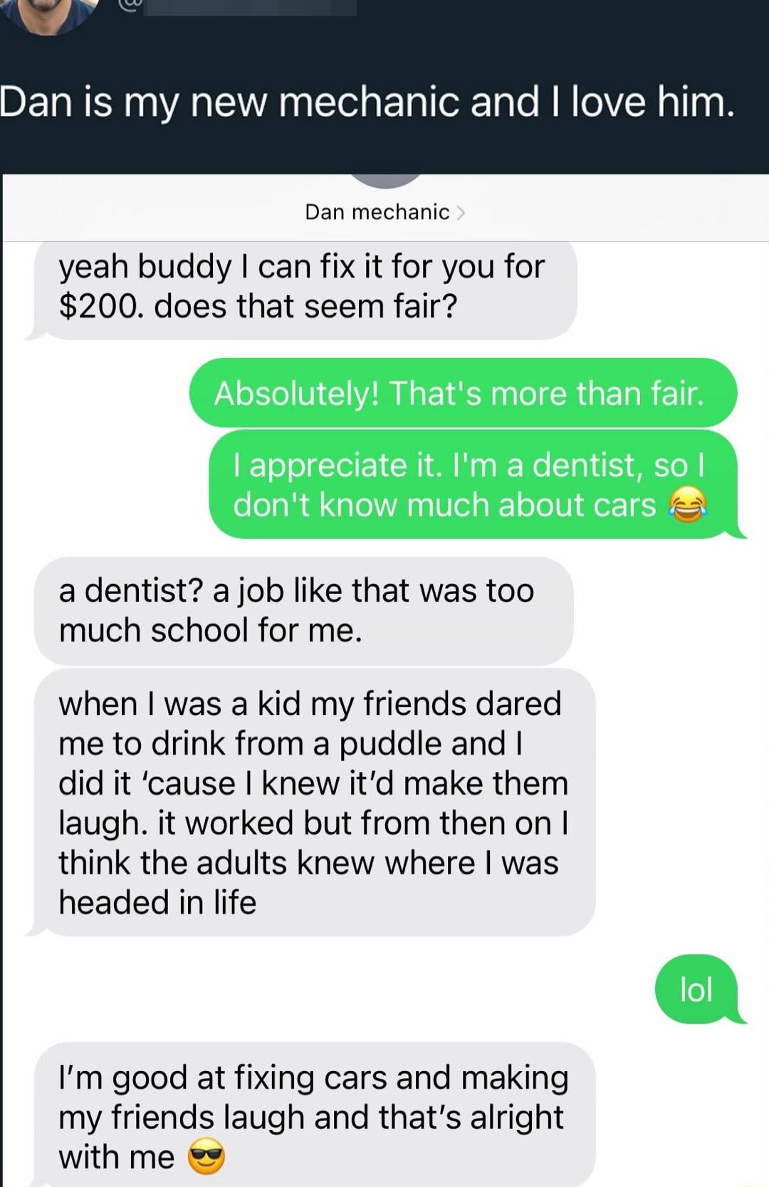 Dan is my new mechanic and I love him.
Dan mechanic
yeah buddy I can fix it for you for $200. does that seem fair?
Absolutely! That's more than fair.
I appreciate it. I'm a dentist, so I don't know much about cars 😂
a dentist? a job like that was too much school for me.
when I was a kid my friends dared me to drink from a puddle and I did it ‘cause