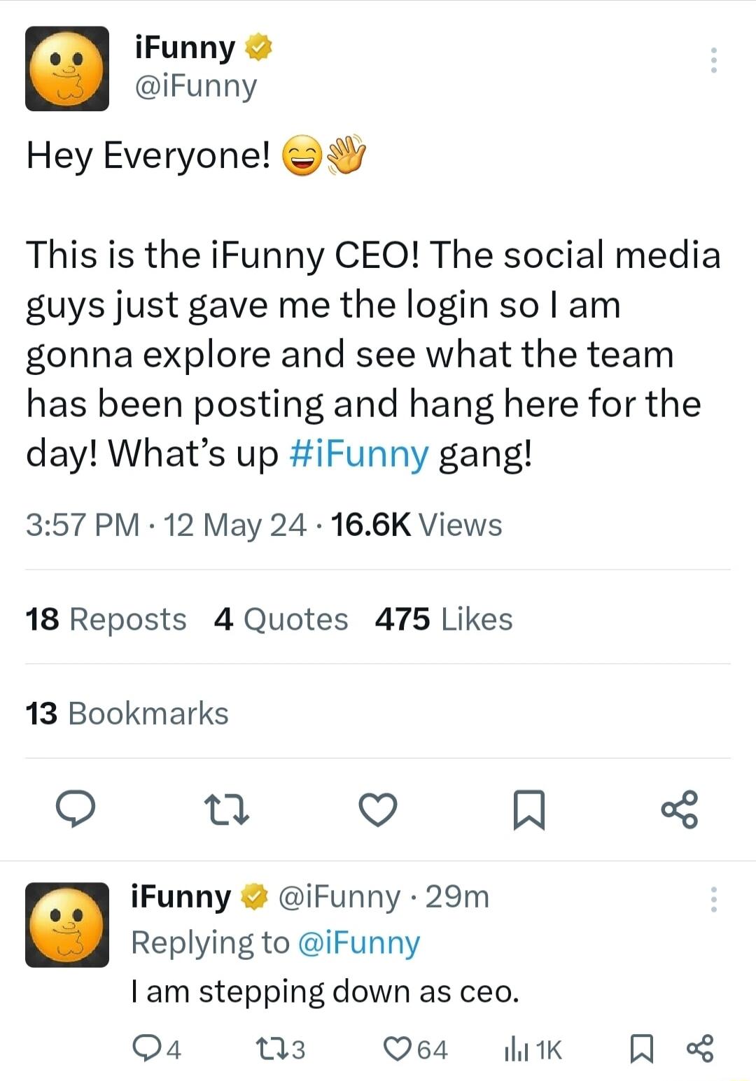 iFunny iFunny Hey Everyone This is the iFunny CEO The social media guys just gave me the login so lam gonna explore and see what the team has been posting and hang here for the day Whats up iFunny gang 357 PM 12 May 24 166K Views 18 Reposts 4 Quotes 475 Likes 13 Bookmarks O n V N iFunny iFunny 29m Replying to iFunny am stepping down as ceo Qa k Q64 1K A