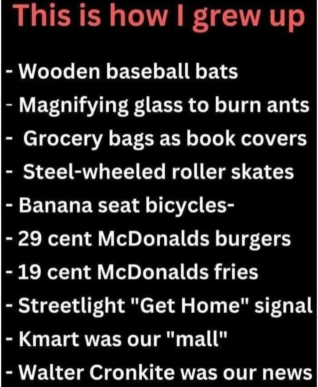This is how I grew up. Wooden baseball bats. Magnifying glass to burn ants. Grocery bags as book covers. Steel-wheeled roller skates. Banana seat bicycles. 29 cent McDonalds burgers. 19 cent McDonalds fries. Streetlight 