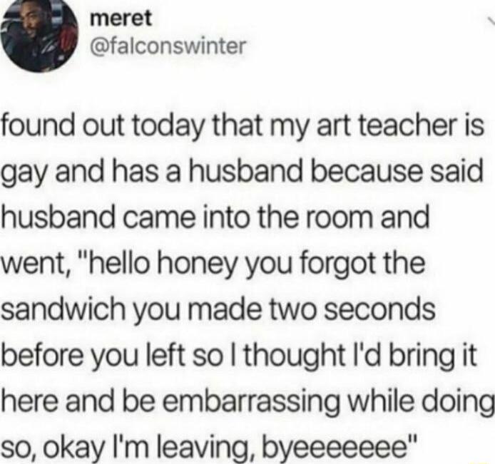 meret falconswinter found out today that my art teacher is gay and has a husband because said husband came into the room and went hello honey you forgot the sandwich you made two seconds before you left so thought Id bring it here and be embarrassing while doing so okay Im leaving byeeeeeee