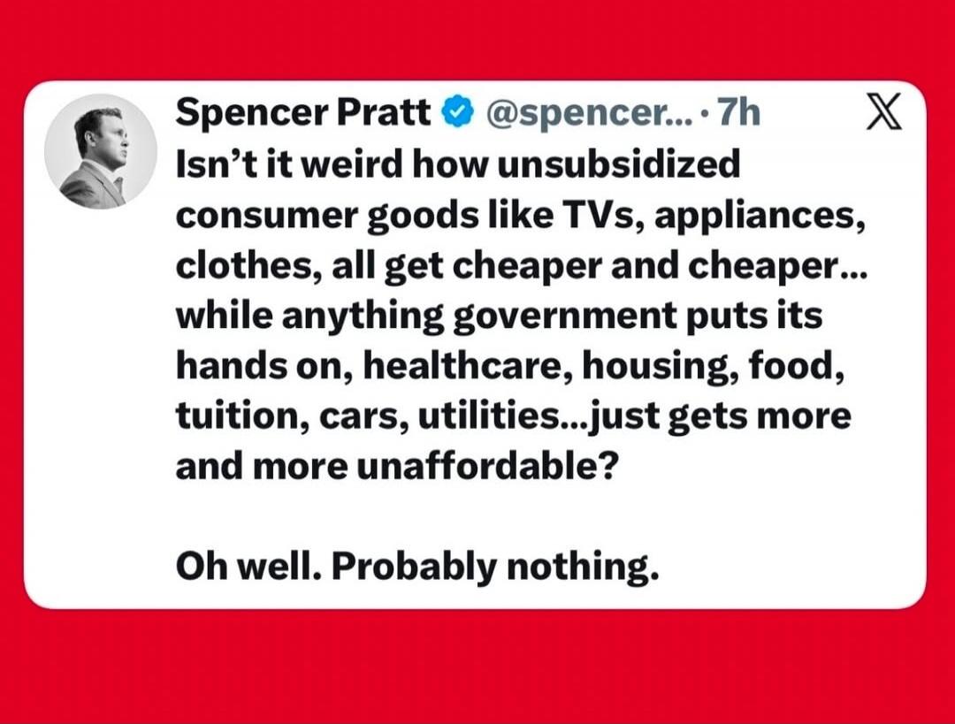 Spencer Pratt @spencer... 7h Isn't it weird how unsubsidized consumer goods like TVs, appliances, clothes, all get cheaper and cheaper... while anything government puts its hands on, healthcare, housing, food, tuition, cars, utilities...just gets more and more unaffordable? Oh well. Probably nothing.