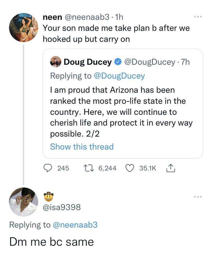 neen neenaab3 1h Your son made me take plan b after we hooked up but carry on Doug Ducey DougDucey 7h Replying to DougDucey I am proud that Arizona has been ranked the most pro life state in the country Here we will continue to cherish life and protect it in every way possible 22 Show this thread 245 1624 Q 3Bk I isa9398 Replying to neenaab3 Dm me bc same