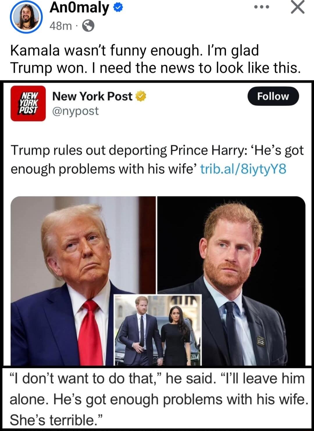 Kamala wasnt funny enough Im glad Trump won need the news to look like this New York Post nypost Trump rules out deporting Prince Harry Hes got enough problems with his wife tribal8iytyY8 I dont want to do that he said Il leave him alone Hes got enough problems with his wife Shes terrible