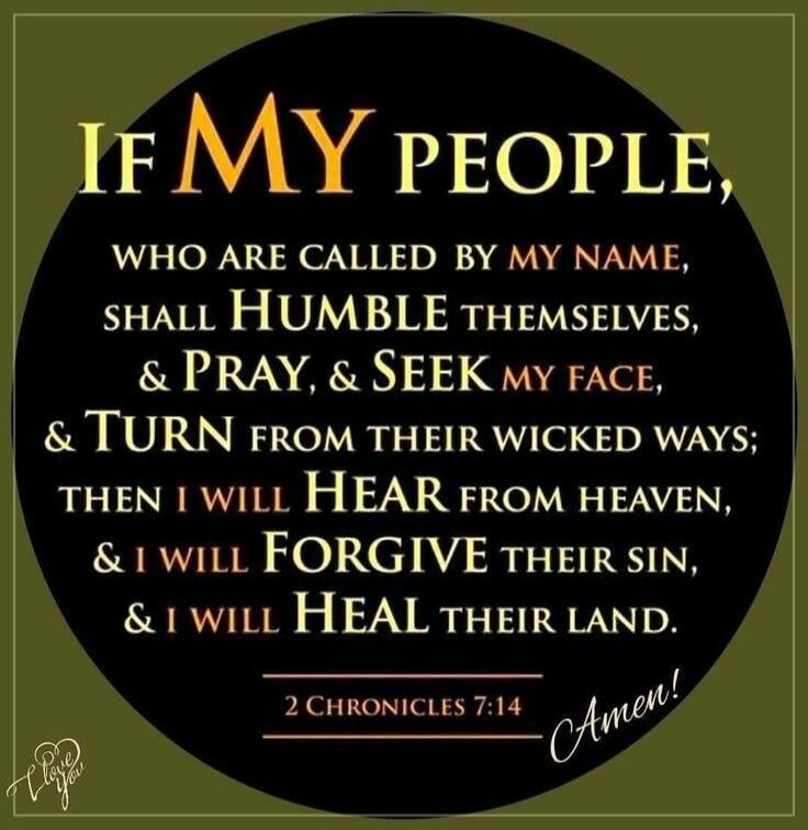 IF MY PEOPLE, WHO ARE CALLED BY MY NAME, SHALL HUMBLE THEMSELVES, & PRAY, & SEEK MY FACE, & TURN FROM THEIR WICKED WAYS; THEN I WILL HEAR FROM HEAVEN, & I WILL FORGIVE THEIR SIN, & I WILL HEAL THEIR LAND. 2 CHRONICLES 7:14 Amen! I love you
