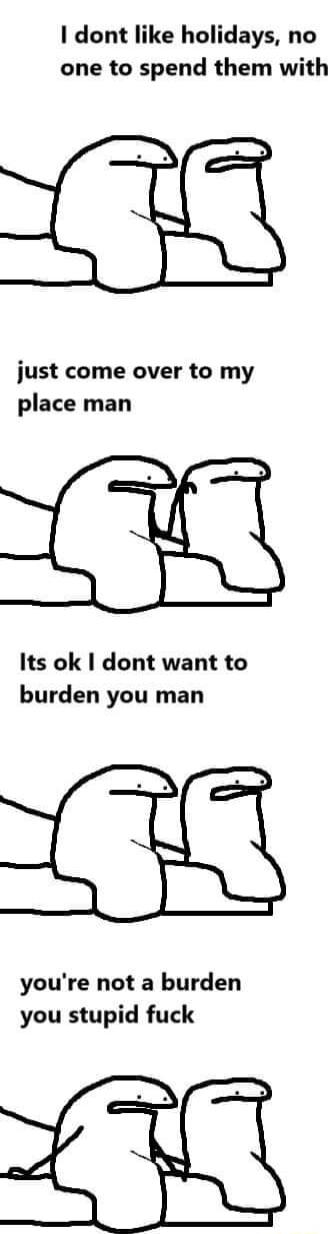 dont like holidays no one to spend them with 7 just come over to my place man e Its ok dont want to burden you man youre not a burden you stupid fuck o