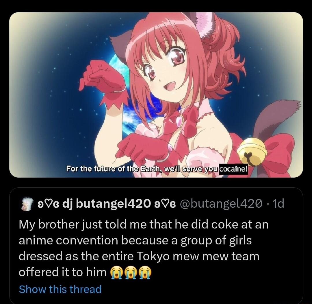 9 dj butangel420 9Ve butangel420 1d My brother just told me that he did coke at an anime convention because a group of girls dressed as the entire Tokyo mew mew team offered it to him Show this thread