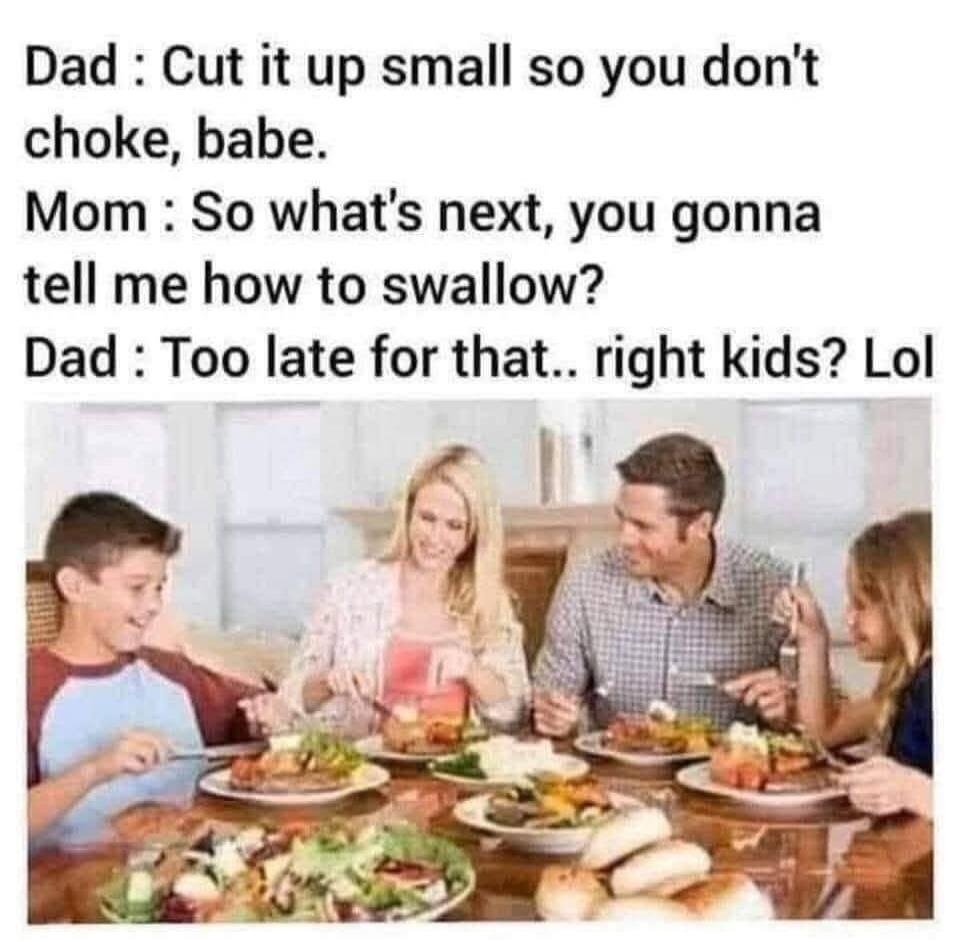 Dad: Cut it up small so you don't choke, babe. Mom: So what's next, you gonna tell me how to swallow? Dad: Too late for that.. right kids? Lol